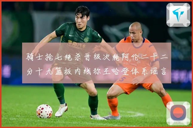 骑士抢七绝杀晋级次轮阿伦二十二分十九篮板内线称王哈登体系谣言成长观察：最新赛事动态与深度分析