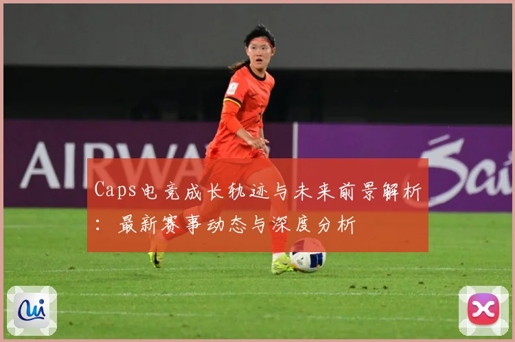 Caps电竞成长轨迹与未来前景解析：最新赛事动态与深度分析