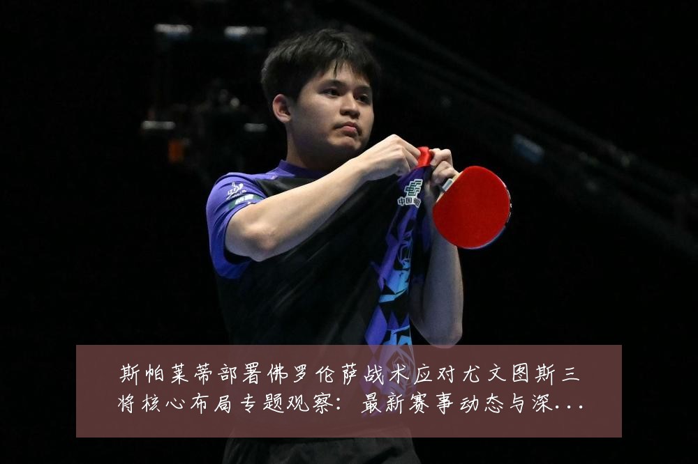 斯帕莱蒂部署佛罗伦萨战术应对尤文图斯三将核心布局专题观察:最新赛事动态与深度分析